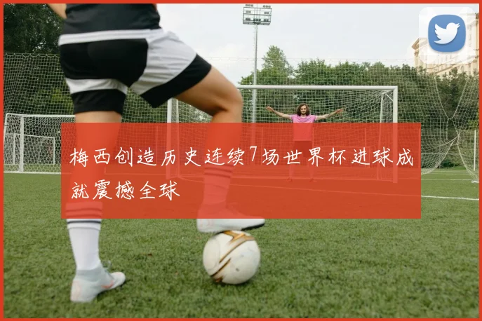 梅西创造历史连续7场世界杯进球成就震撼全球