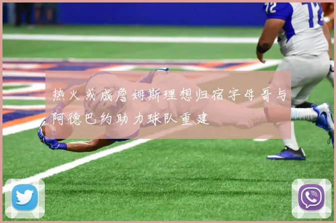 热火或成詹姆斯理想归宿字母哥与阿德巴约助力球队重建