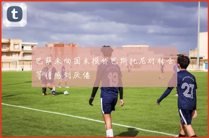 巴萨未向国米报价巴斯托尼对转会等待感到厌倦