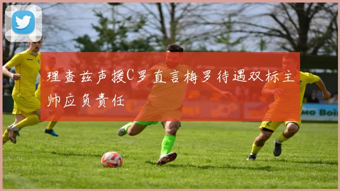 理查兹声援C罗直言梅罗待遇双标主帅应负责任