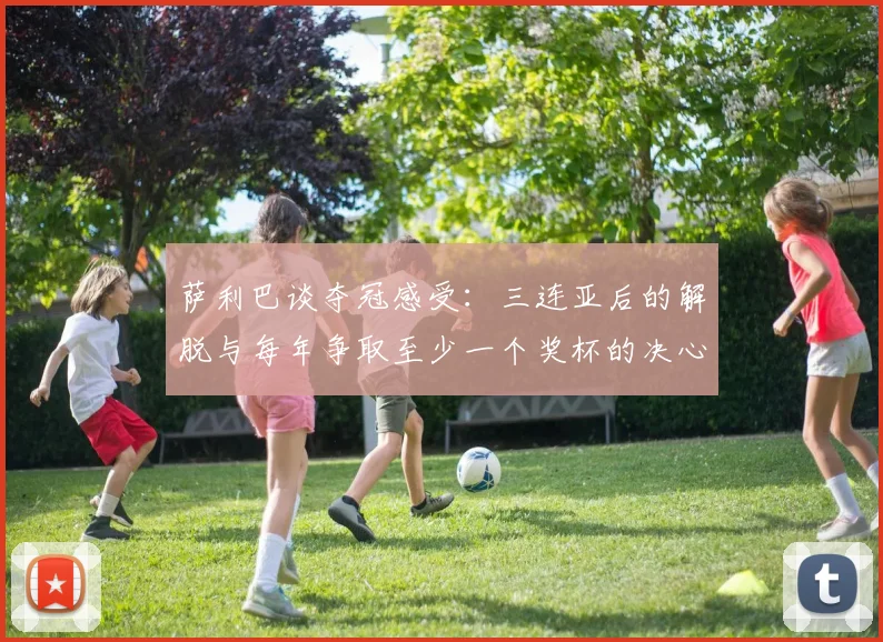 萨利巴谈夺冠感受:三连亚后的解脱与每年争取至少一个奖杯的决心