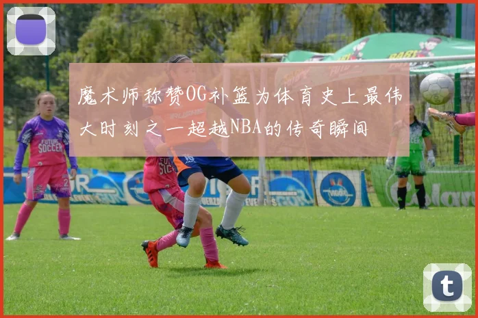 魔术师称赞OG补篮为体育史上最伟大时刻之一超越NBA的传奇瞬间