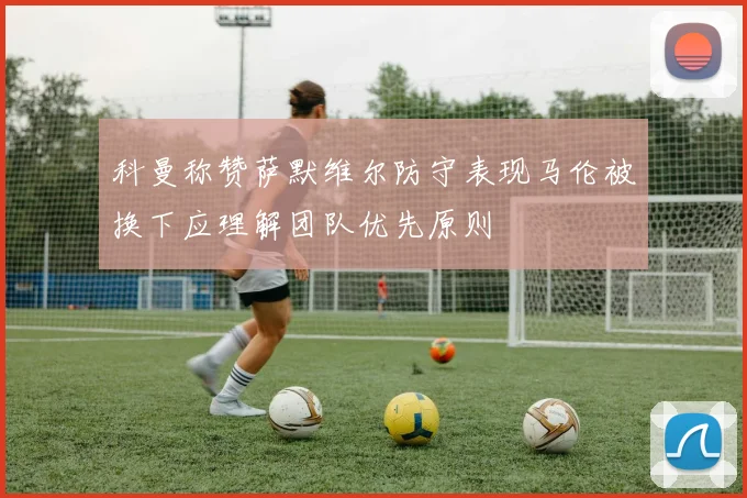 科曼称赞萨默维尔防守表现马伦被换下应理解团队优先原则