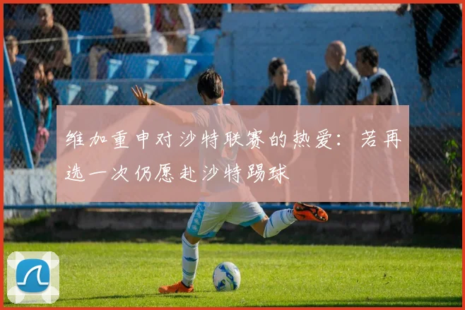 维加重申对沙特联赛的热爱：若再选一次仍愿赴沙特踢球