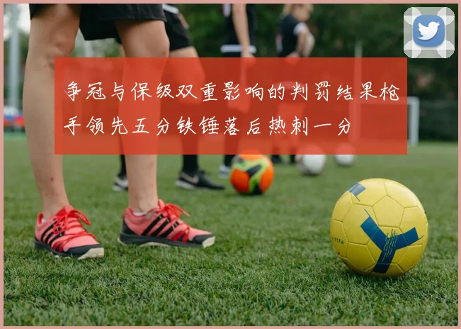争冠与保级双重影响的判罚结果枪手领先五分铁锤落后热刺一分