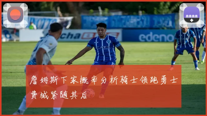 詹姆斯下家概率分析骑士领跑勇士费城紧随其后