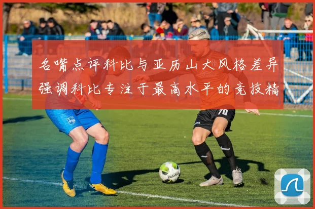 名嘴点评科比与亚历山大风格差异强调科比专注于最高水平的竞技精神