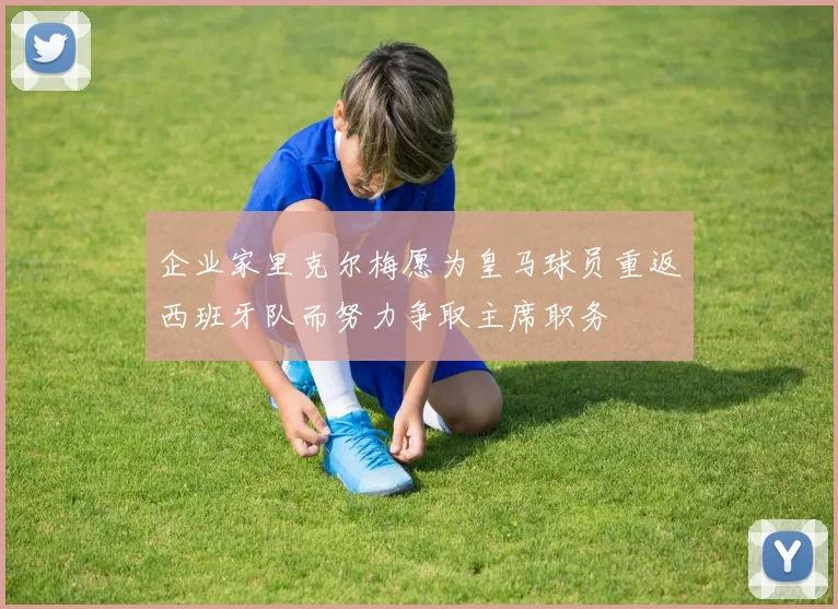 企业家里克尔梅愿为皇马球员重返西班牙队而努力争取主席职务