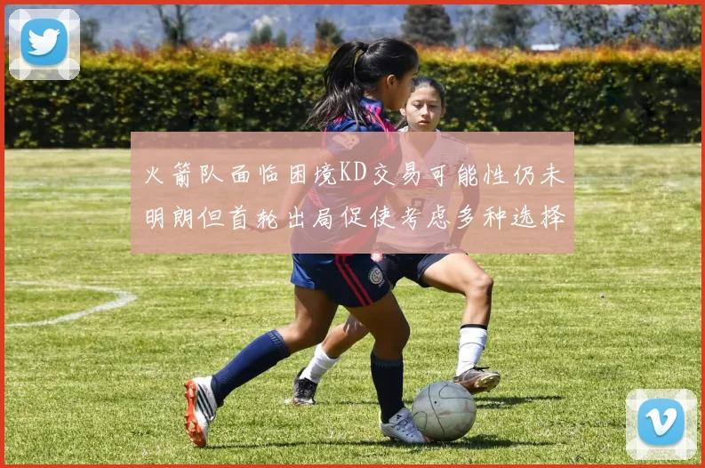 火箭队面临困境KD交易可能性仍未明朗但首轮出局促使考虑多种选择
