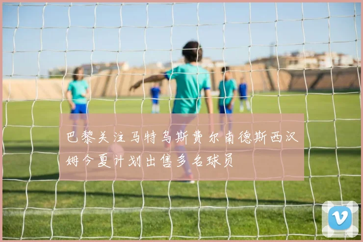 巴黎关注马特乌斯费尔南德斯西汉姆今夏计划出售多名球员