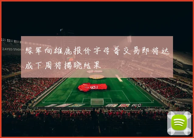 绿军向雄鹿报价字母哥交易即将达成下周将揭晓结果