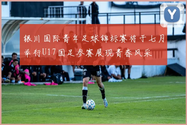 银川国际青年足球锦标赛将于七月举行U17国足参赛展现青春风采